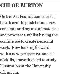 Chloe Burton On the Art Foundation course, I have learnt to push boundaries, concepts and my use of materials and pro   