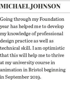 Michael Johnson Going through my Foundation year has helped me to develop my knowledge of professional design practic   