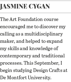 Jasmine Cygan The Art Foundation course encouraged me to discover my calling as a multidisciplinary maker, and helped   