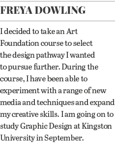 Freya Dowling I decided to take an Art Foundation course to select the design pathway I wanted to pursue further  Dur   