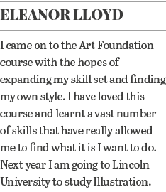 Eleanor Lloyd I came on to the Art Foundation course with the hopes of expanding my skill set and finding my own styl   