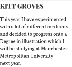 Kitt Groves This year I have experimented with a lot of different mediums, and decided to progress onto a Degree in i   