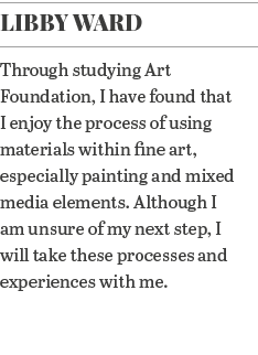 Libby Ward Through studying Art Foundation, I have found that I enjoy the process of using materials within fine art,   