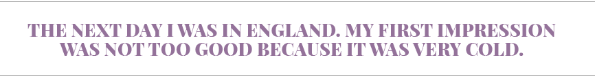 The next day I was in England  My first impression was not too good because it was very cold 