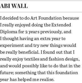 Abi Wall I decided to do Art Foundation because I really enjoyed doing the Extended Diploma for 2 years previously, a   