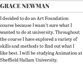 Grace Newman I decided to do an Art Foundation course because I wasn t sure what I wanted to do at university  Throug   