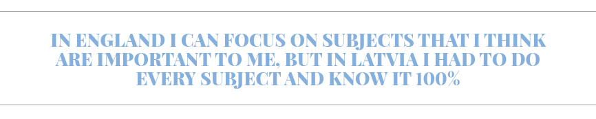 In England I can focus on subjects that I think are important to me, but in Latvia I had to do every subject and know   