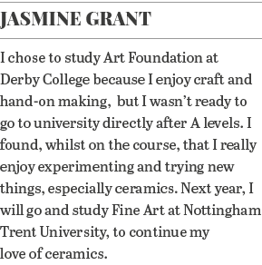 Jasmine Grant I chose to study Art Foundation at Derby College because I enjoy craft and hand-on making,  but I wasn    