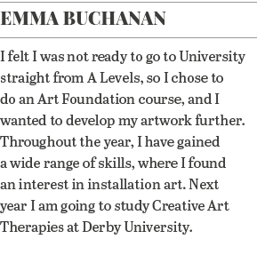 Emma Buchanan I felt I was not ready to go to University straight from A Levels, so I chose to do an Art Foundation c   