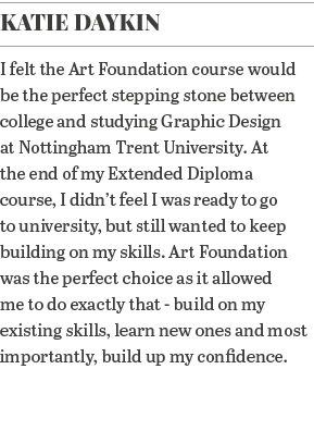 Katie Daykin I felt the Art Foundation course would be the perfect stepping stone between college and studying Graphi   