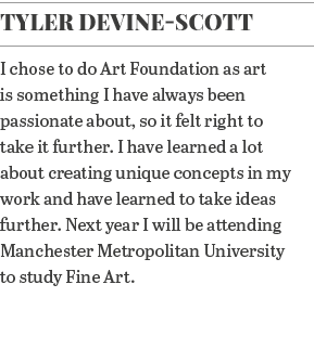 Tyler Devine-Scott I chose to do Art Foundation as art is something I have always been passionate about, so it felt r   