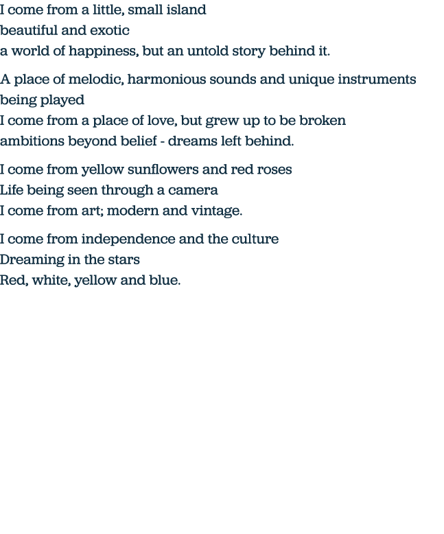 I come from a little, small island beautiful and exotic a world of happiness, but an untold story behind it  A place    