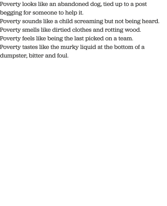Poverty looks like an abandoned dog, tied up to a post begging for someone to help it  Poverty sounds like a child sc   