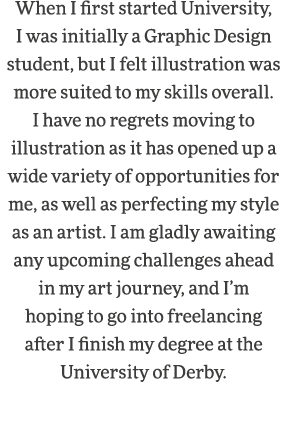 When I first started University, I was initially a Graphic Design student, but I felt illustration was more suited to   