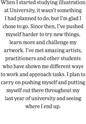 When I started studying illustration at University, it wasn t something I had planned to do, but I m glad I chose to    