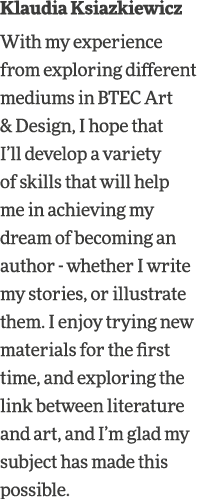 Klaudia Ksiazkiewicz With my experience from exploring different mediums in BTEC Art & Design, I hope that I ll devel   