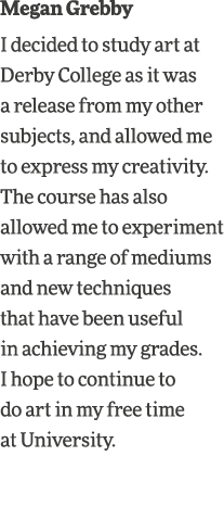 Megan Grebby I decided to study art at Derby College as it was a release from my other subjects, and allowed me to ex   