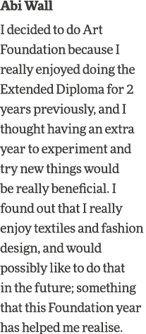 Abi Wall I decided to do Art Foundation because I really enjoyed doing the Extended Diploma for 2 years previously, a   