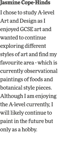 Jasmine Cope-Hinds I chose to study A-level Art and Design as I enjoyed GCSE art and wanted to continue exploring dif   