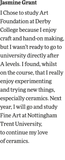 Jasmine Grant I Chose to study Art Foundation at Derby College because I enjoy craft and hand-on making, but I wasn t   